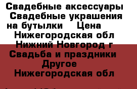 Свадебные аксессуары. Свадебные украшения на бутылки. › Цена ­ 500 - Нижегородская обл., Нижний Новгород г. Свадьба и праздники » Другое   . Нижегородская обл.